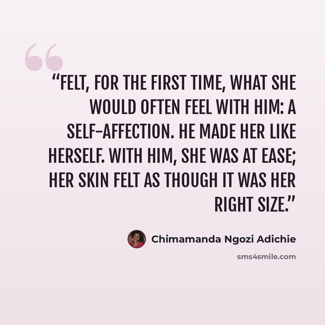 “felt, for the first time, what she would often feel with him: a self-affection. He made her like herself. With him, she was at ease; her skin felt as though it was her right size.” quote by Chimamanda Ngozi Adichie