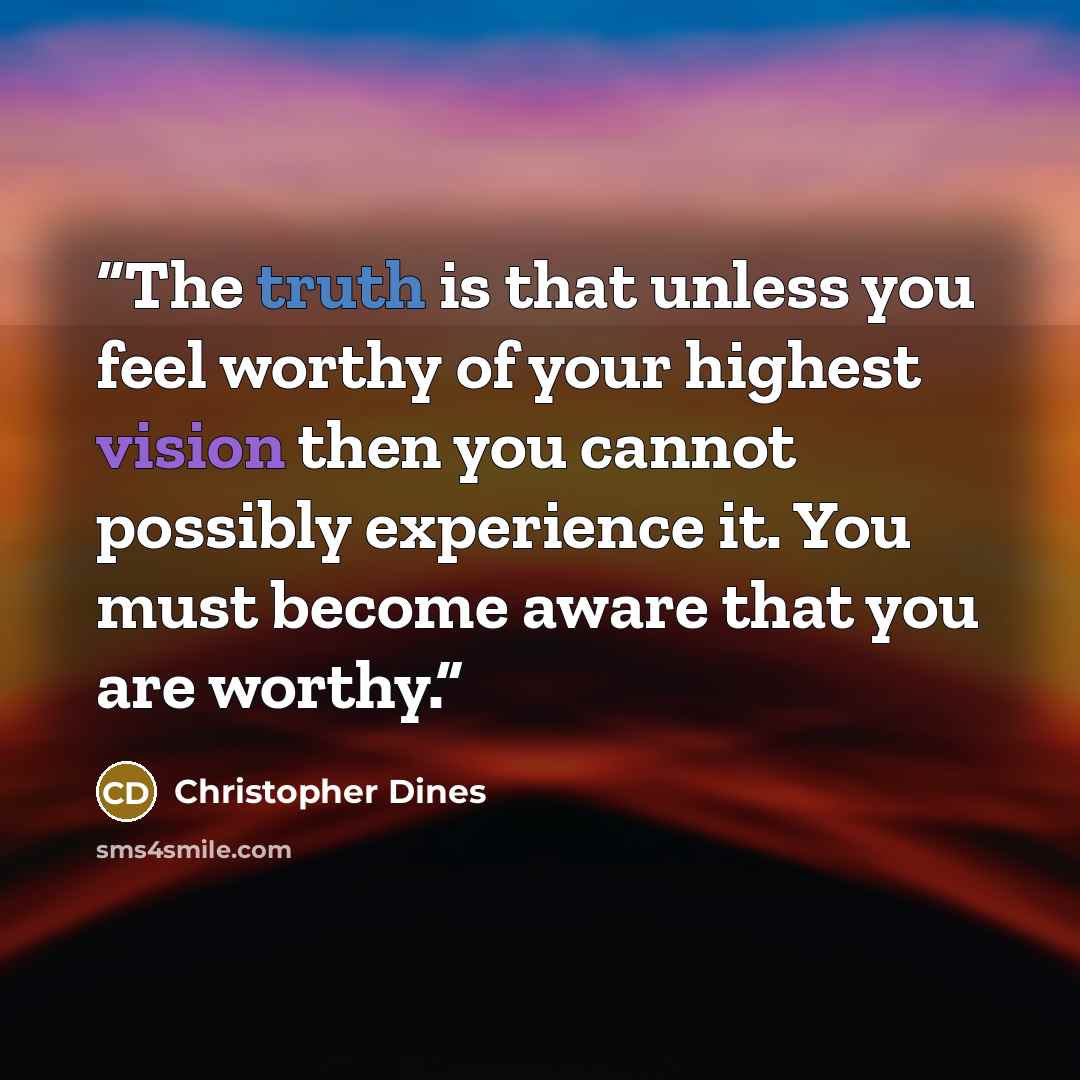 “The truth is that unless you feel worthy of your highest vision then you cannot possibly experience it. You must become aware that you are worthy.” quote by Christopher Dines