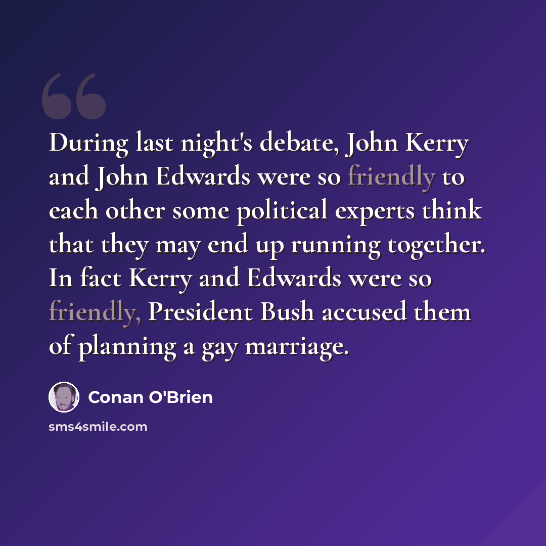 “During last night's debate, John Kerry and John Edwards were so friendly to each other some political experts think that they may end up running together. In fact Kerry and Edwards were so friendly, President Bush accused them of planning a gay marriage.” quote by Conan O'Brien