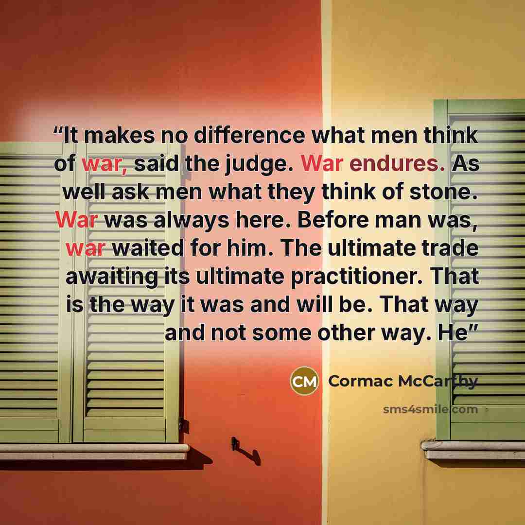 “It makes no difference what men think of war, said the judge. War endures. As well ask men what they think of stone. War was always here. Before man was, war waited for him. The ultimate trade awaiting its ultimate practitioner. That is the way it was and will be. That way and not some other way. He” quote by Cormac McCarthy