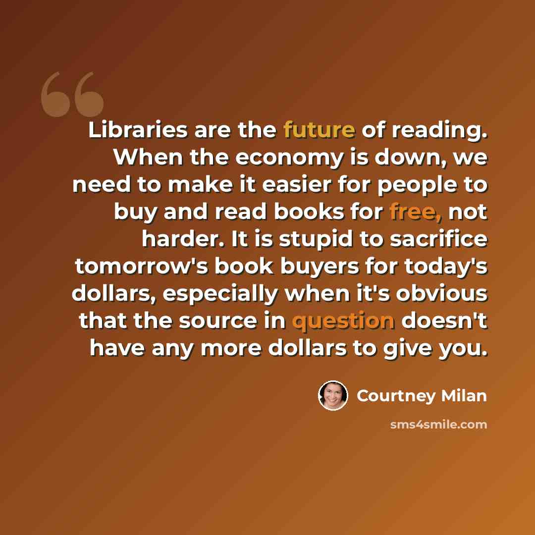 “Libraries are the future of reading. When the economy is down, we need to make it easier for people to buy and read books for free, not harder. It is stupid to sacrifice tomorrow's book buyers for today's dollars, especially when it's obvious that the source in question doesn't have any more…” quote by Courtney Milan