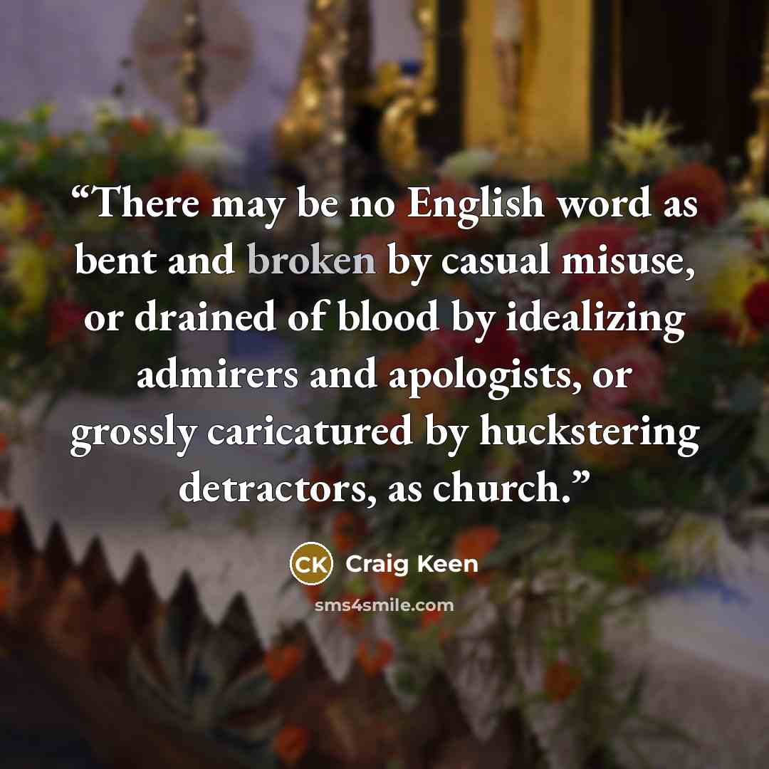 “There may be no English word as bent and broken by casual misuse, or drained of blood by idealizing admirers and apologists, or grossly caricatured by huckstering detractors, as church.” quote by Craig Keen