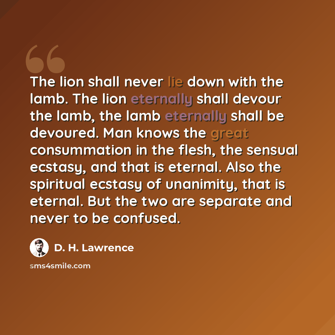 “The lion shall never lie down with the lamb. The lion eternally shall devour the lamb, the lamb eternally shall be devoured. Man knows the great consummation in the flesh, the sensual ecstasy, and that is eternal. Also the spiritual ecstasy of unanimity, that is eternal. But the two are separate…” quote by D. H. Lawrence