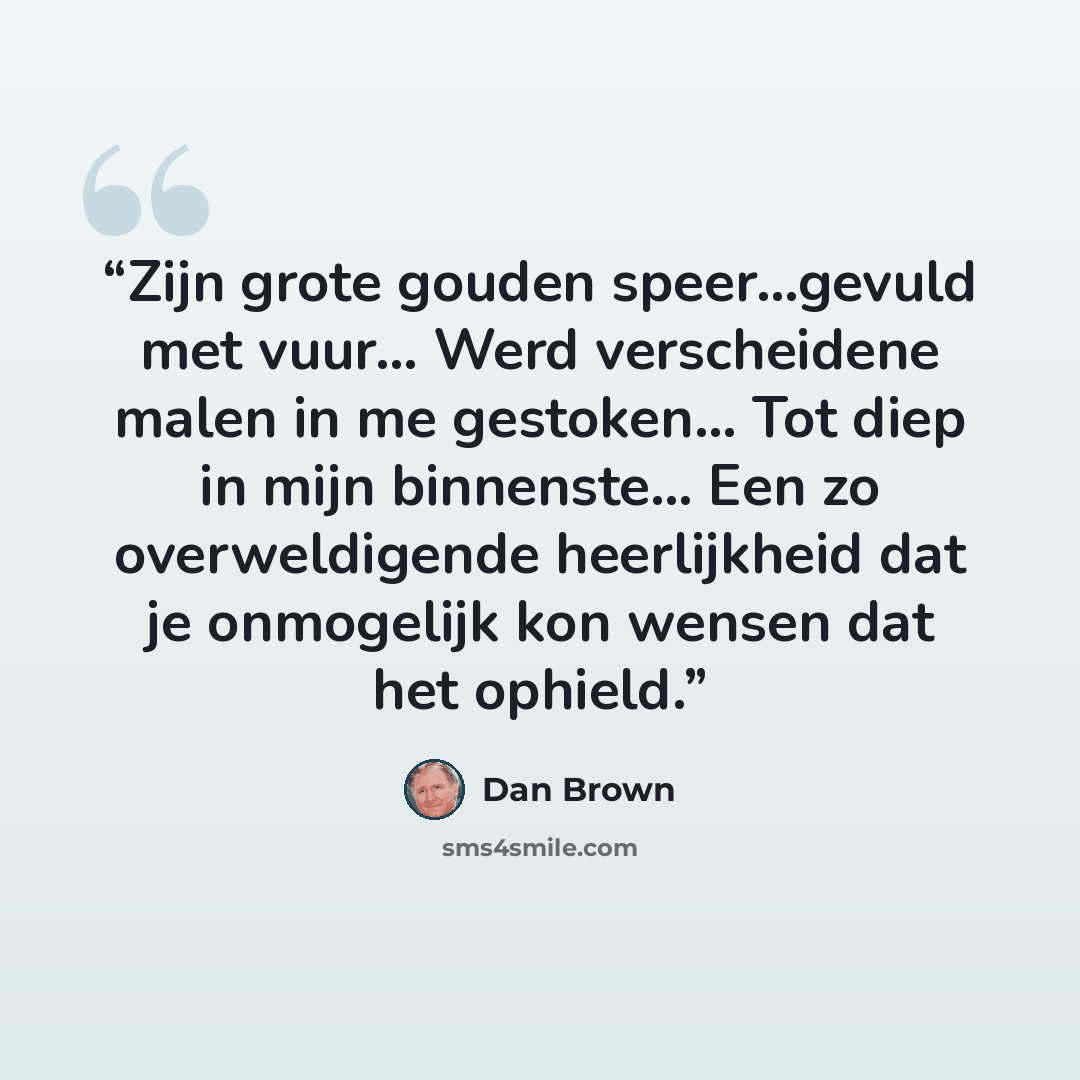 “Zijn grote gouden speer...gevuld met vuur... Werd verscheidene malen in me gestoken... Tot diep in mijn binnenste... Een zo overweldigende heerlijkheid dat je onmogelijk kon wensen dat het ophield.” quote by Dan Brown