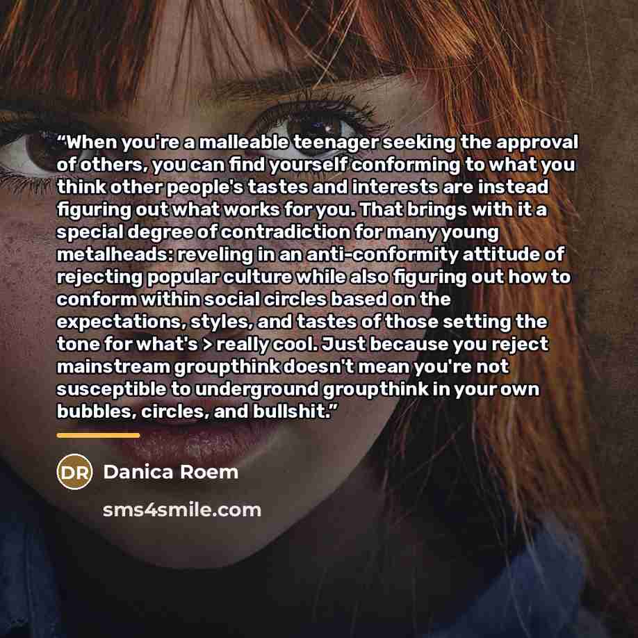 “When you're a malleable teenager seeking the approval of others, you can find yourself conforming to what you think other people's tastes and interests are instead figuring out what works for you. That brings with it a special degree of contradiction for many young metalheads: reveling in an…” quote by Danica Roem