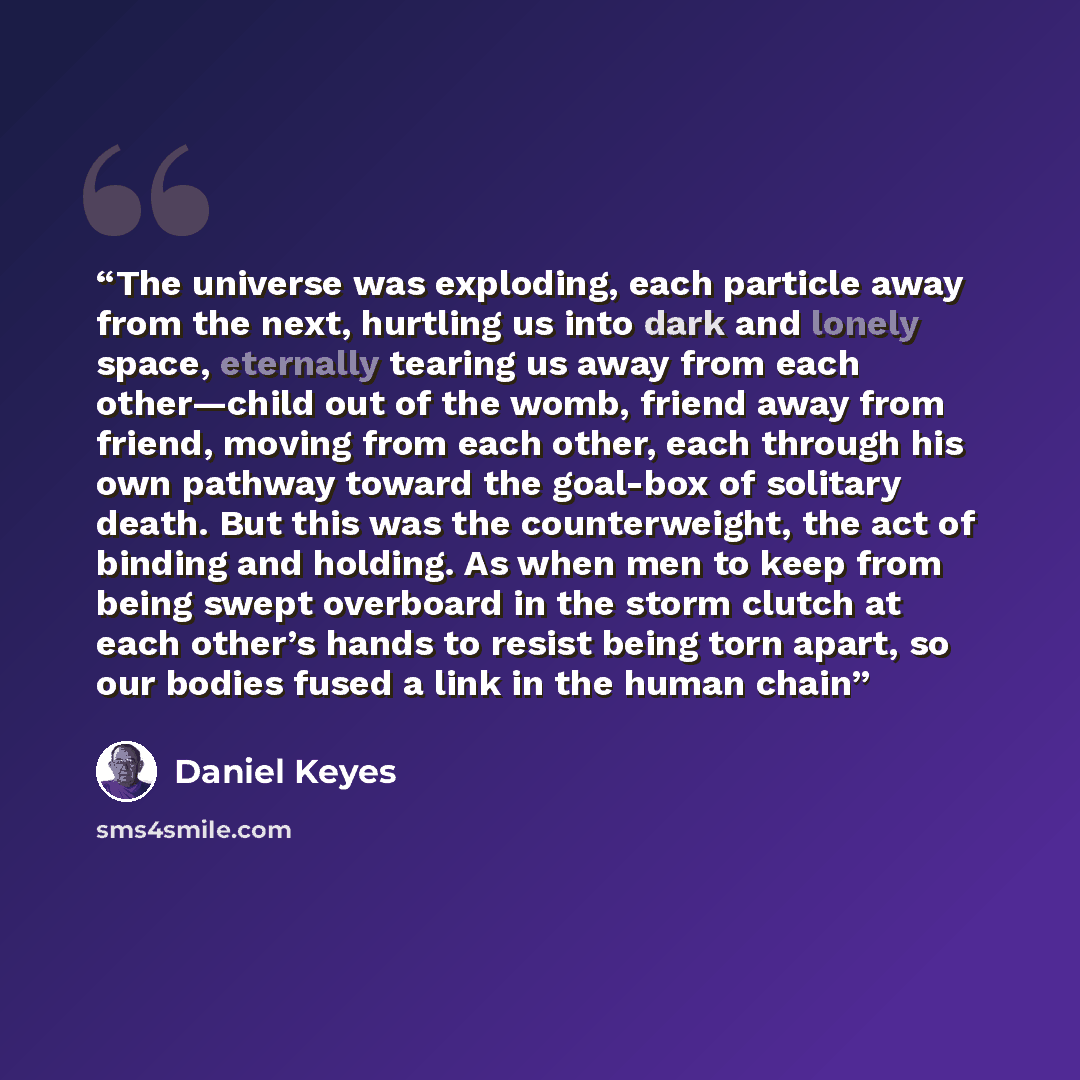 “The universe was exploding, each particle away from the next, hurtling us into dark and lonely space, eternally tearing us away from each other—child out of the womb, friend away from friend, moving from each other, each through his own pathway toward the goal-box of solitary death. But this was…” quote by Daniel Keyes