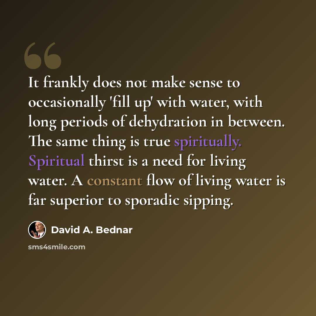 “It frankly does not make sense to occasionally 'fill up' with water, with long periods of dehydration in between. The same thing is true spiritually. Spiritual thirst is a need for living water. A constant flow of living water is far superior to sporadic sipping.” quote by David A. Bednar