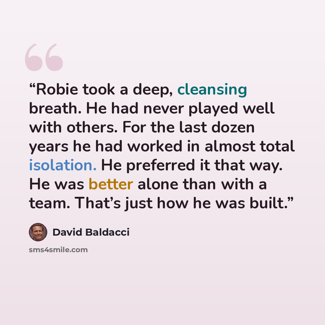 “Robie took a deep, cleansing breath. He had never played well with others. For the last dozen years he had worked in almost total isolation. He preferred it that way. He was better alone than with a team. That’s just how he was built.” quote by David Baldacci