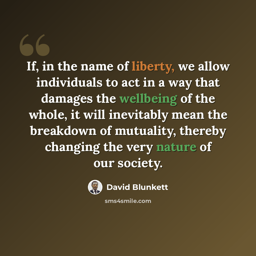 “If, in the name of liberty, we allow individuals to act in a way that damages the wellbeing of the whole, it will inevitably mean the breakdown of mutuality, thereby changing the very nature of our society.” quote by David Blunkett