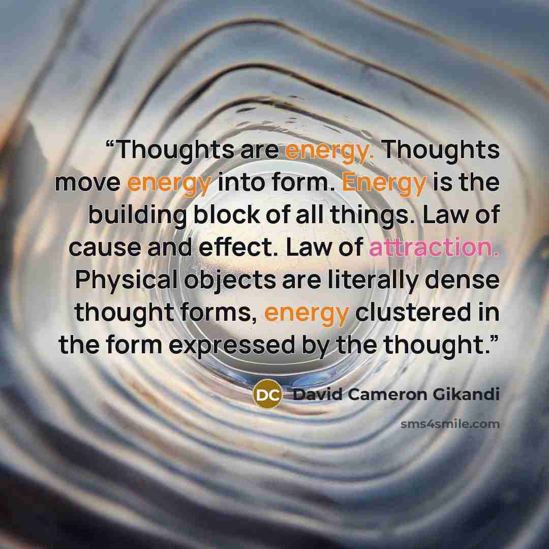 “Thoughts are energy. Thoughts move energy into form. Energy is the building block of all things. Law of cause and effect. Law of attraction. Physical objects are literally dense thought forms, energy clustered in the form expressed by the thought.” quote by David Cameron Gikandi