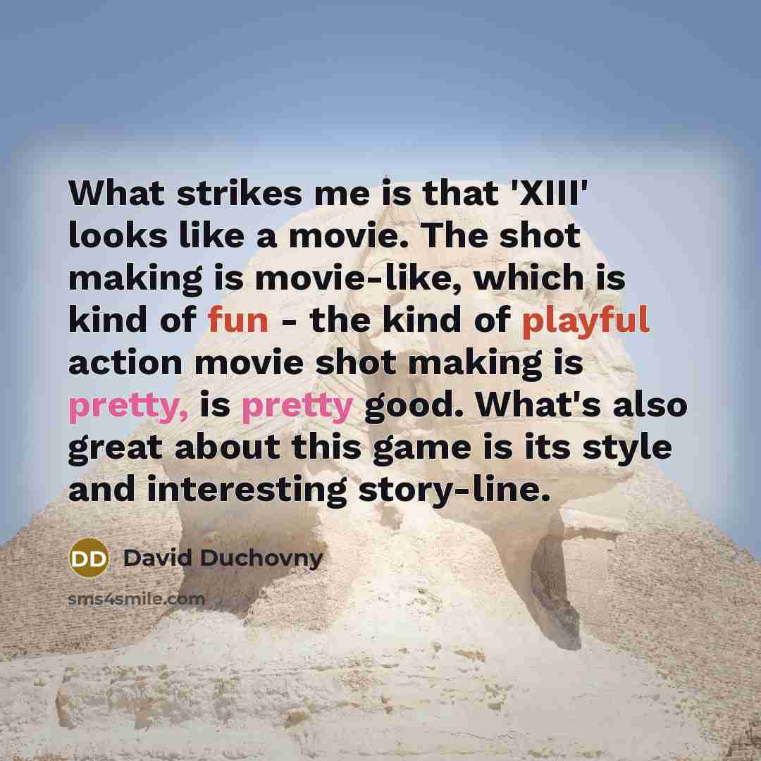 “What strikes me is that 'XIII' looks like a movie. The shot making is movie-like, which is kind of fun - the kind of playful action movie shot making is pretty, is pretty good. What's also great about this game is its style and interesting story-line.” quote by David Duchovny
