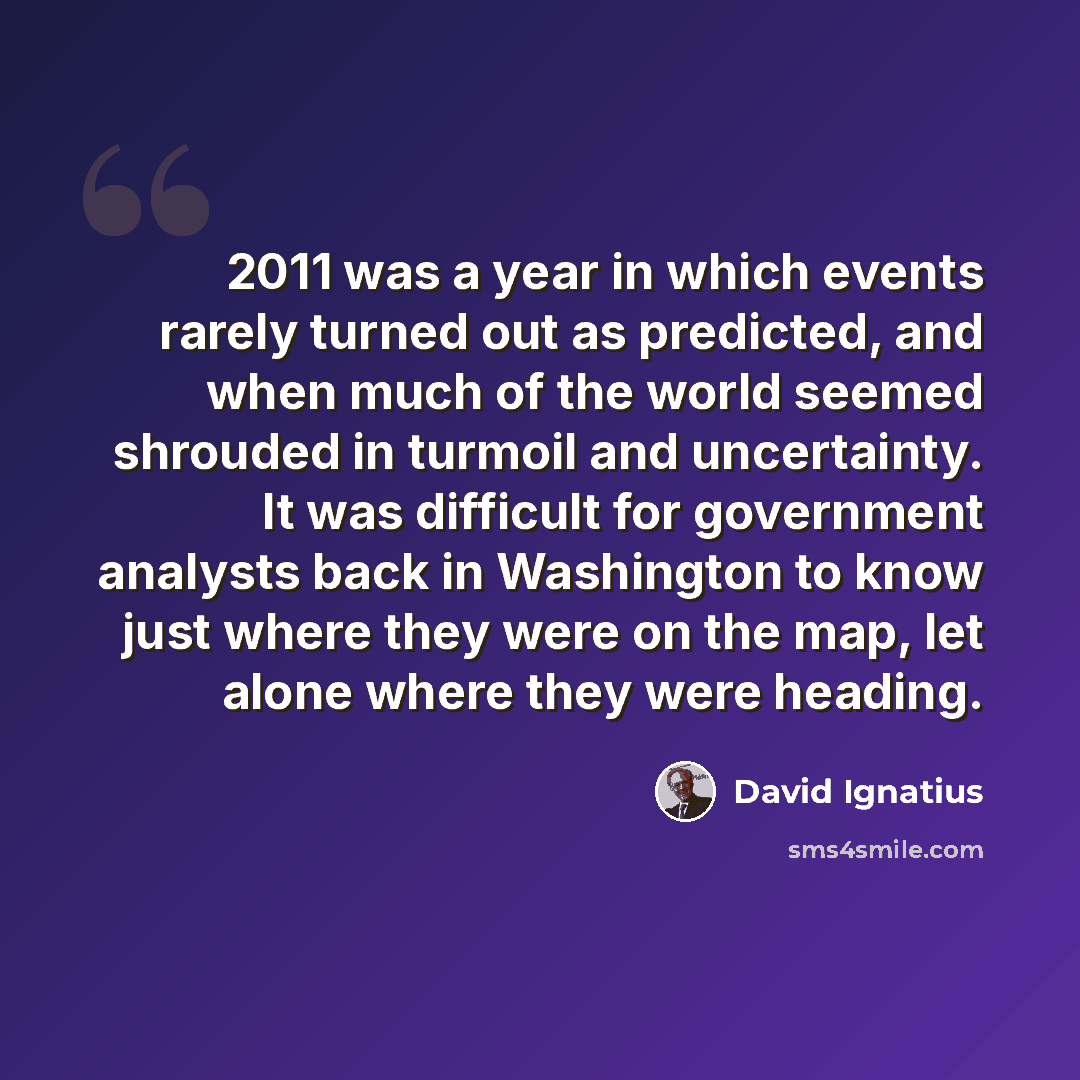 “2011 was a year in which events rarely turned out as predicted, and when much of the world seemed shrouded in turmoil and uncertainty. It was difficult for government analysts back in Washington to know just where they were on the map, let alone where they were heading.” quote by David Ignatius
