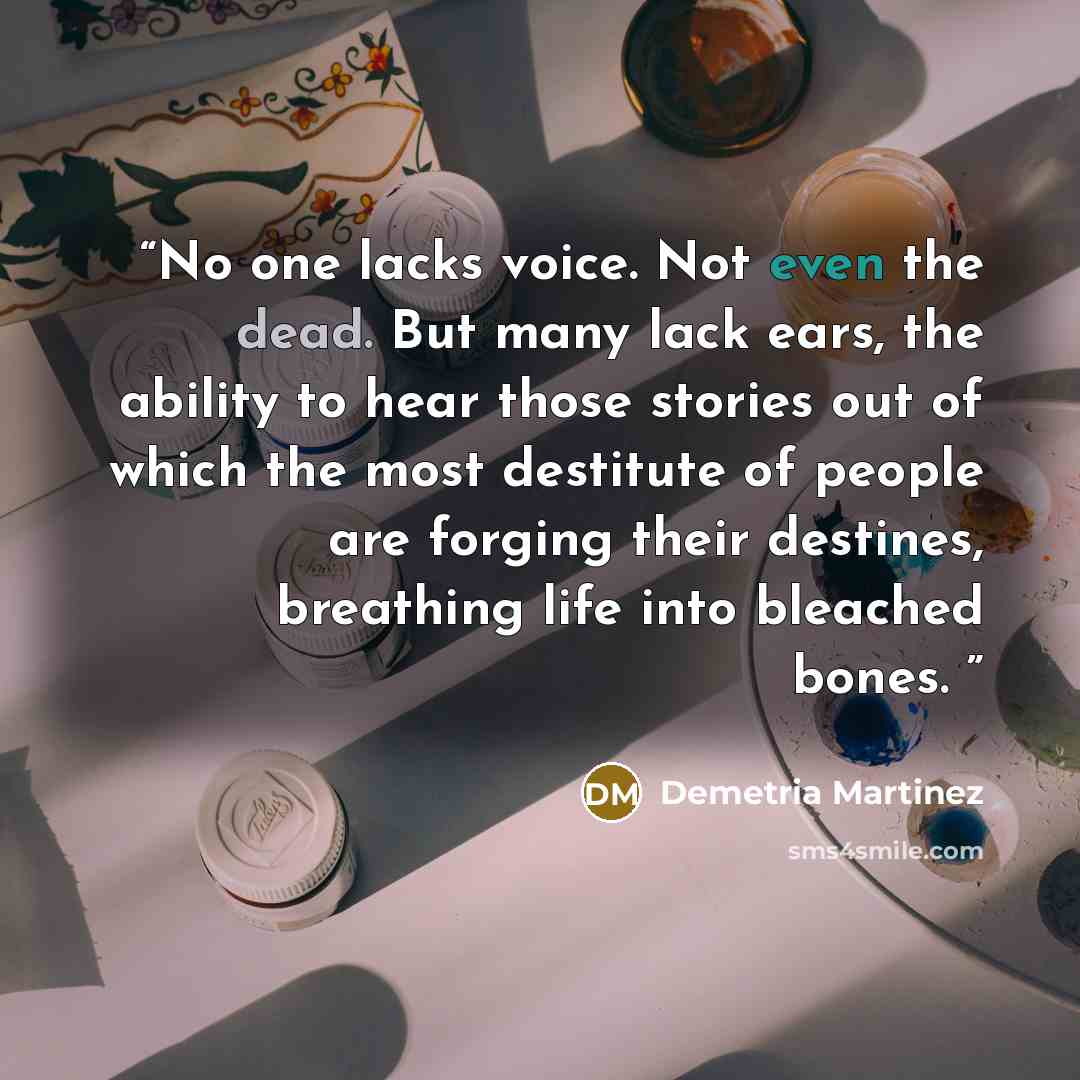 “No one lacks voice. Not even the dead. But many lack ears, the ability to hear those stories out of which the most destitute of people are forging their destines, breathing life into bleached bones.” quote by Demetria Martinez