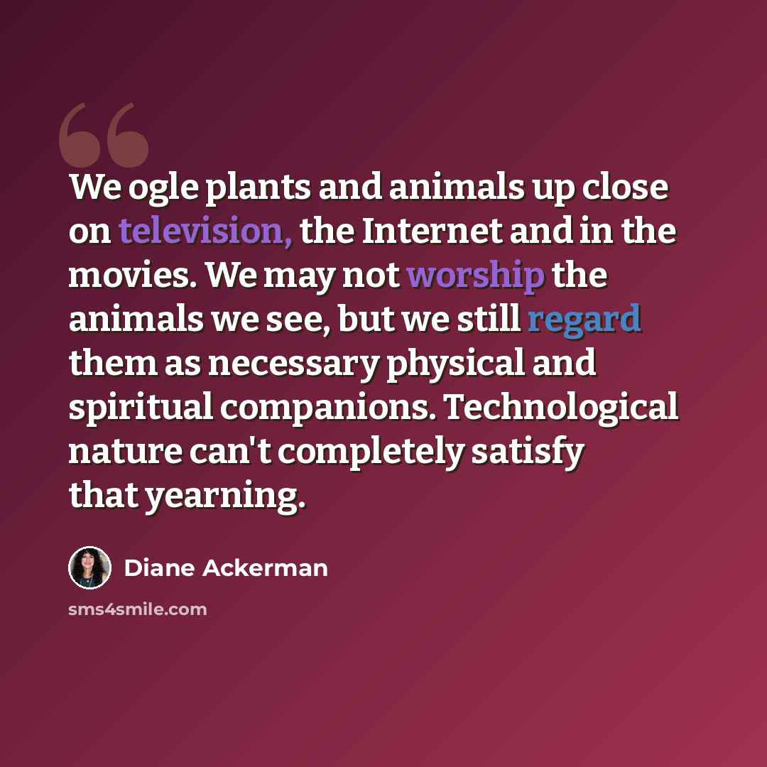“We ogle plants and animals up close on television, the Internet and in the movies. We may not worship the animals we see, but we still regard them as necessary physical and spiritual companions. Technological nature can't completely satisfy that yearning.” quote by Diane Ackerman