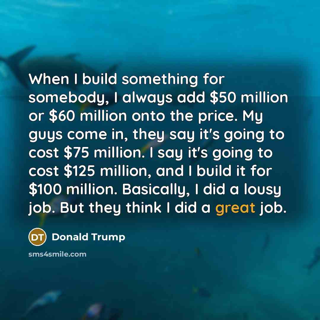 “When I build something for somebody, I always add $50 million or $60 million onto the price. My guys come in, they say it's going to cost $75 million. I say it's going to cost $125 million, and I build it for $100 million. Basically, I did a lousy job. But they think I did a great job.” quote by Donald Trump