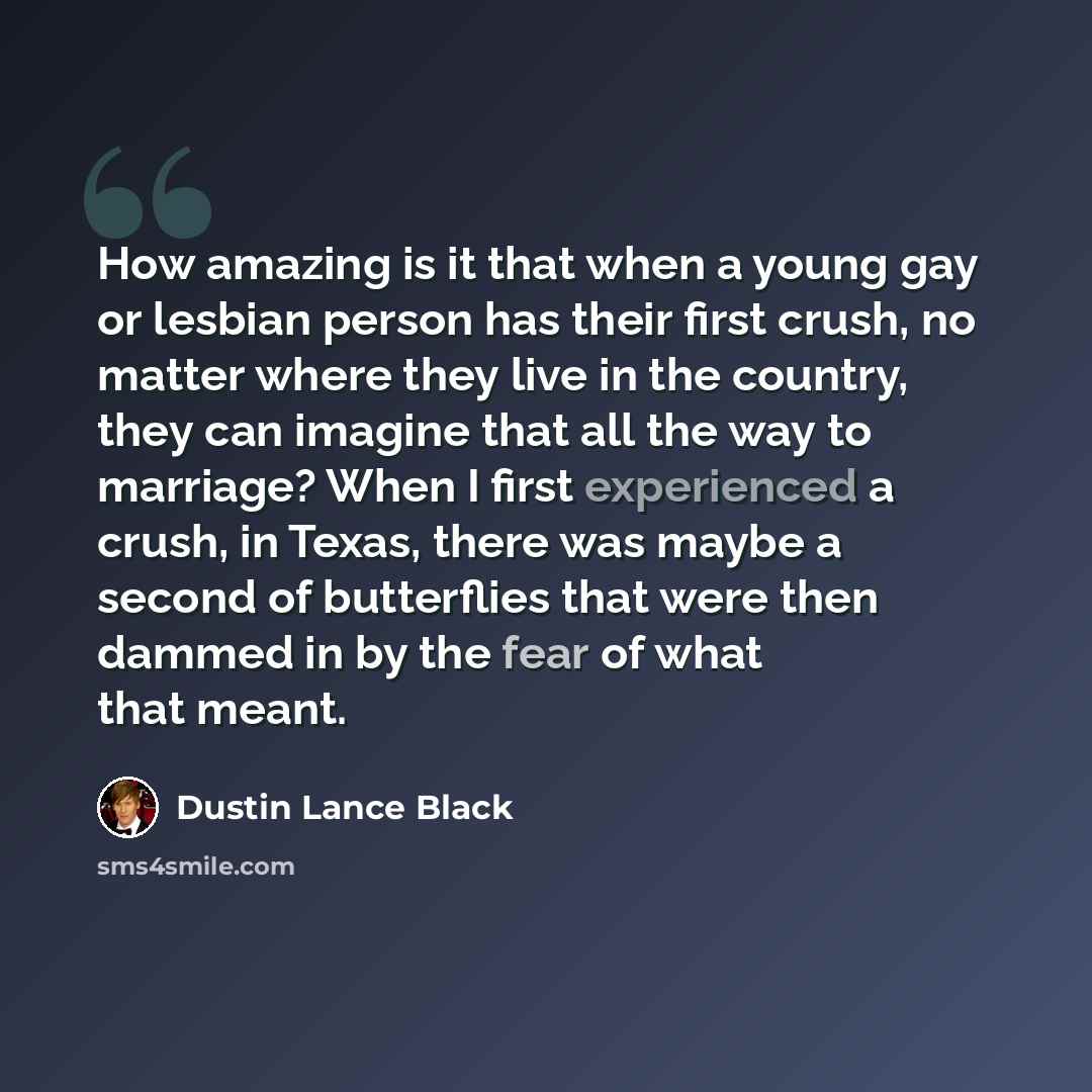“How amazing is it that when a young gay or lesbian person has their first crush, no matter where they live in the country, they can imagine that all the way to marriage? When I first experienced a crush, in Texas, there was maybe a second of butterflies that were then dammed in by the fear of what…” quote by Dustin Lance Black