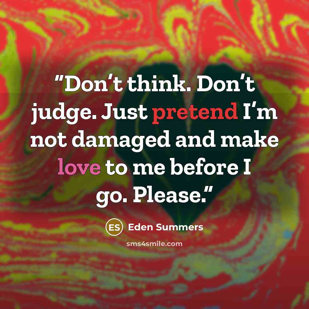 “Don’t think. Don’t judge. Just pretend I’m not damaged and make love to me before I go. Please.” quote by Eden Summers