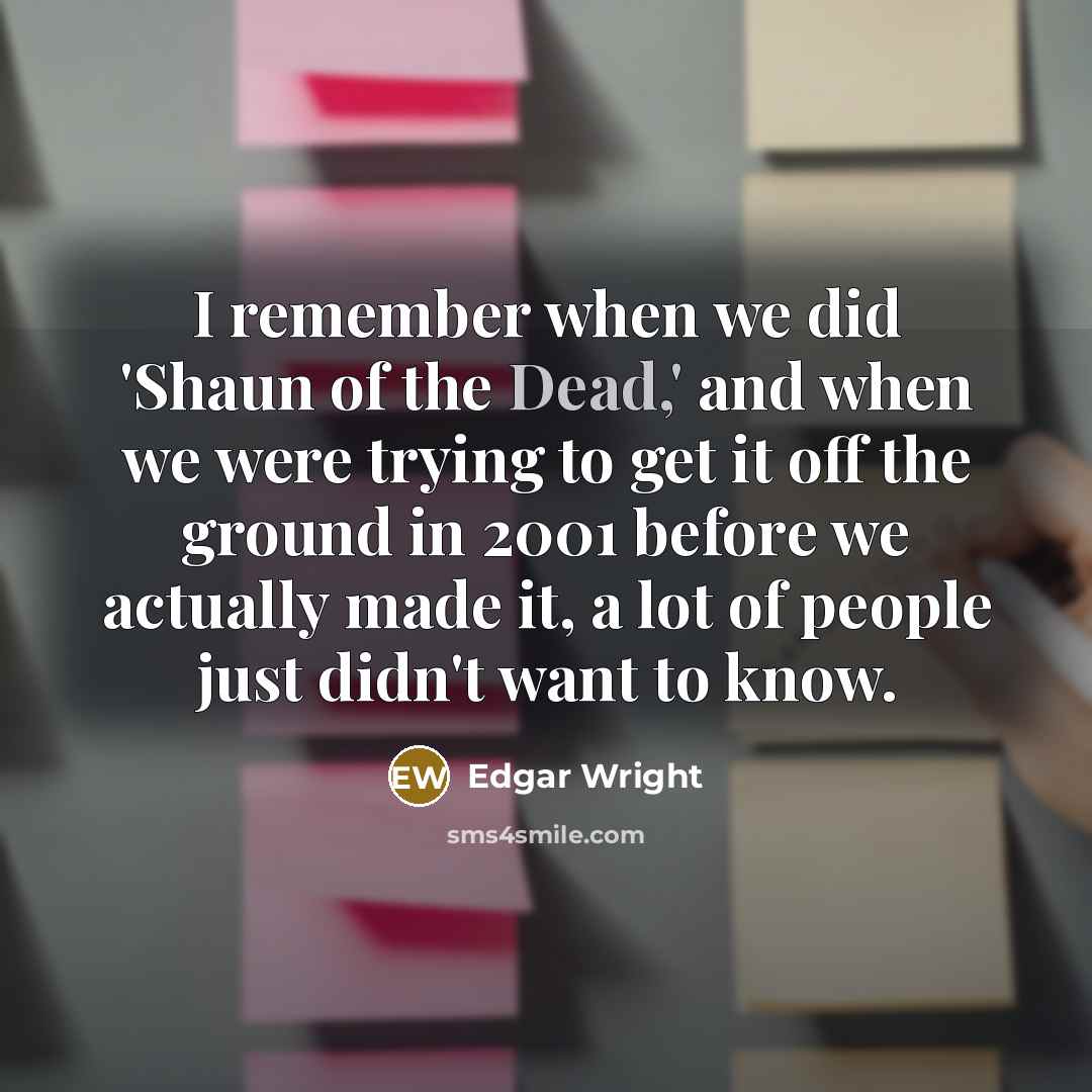 “I remember when we did 'Shaun of the Dead,' and when we were trying to get it off the ground in 2001 before we actually made it, a lot of people just didn't want to know.” quote by Edgar Wright
