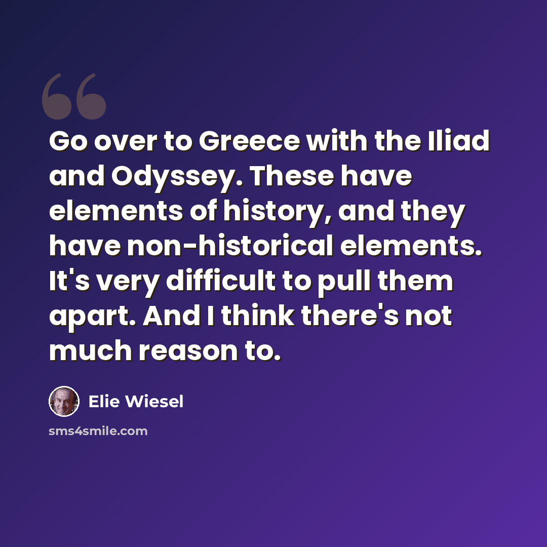 “Go over to Greece with the Iliad and Odyssey. These have elements of history, and they have non-historical elements. It's very difficult to pull them apart. And I think there's not much reason to.” quote by Elie Wiesel