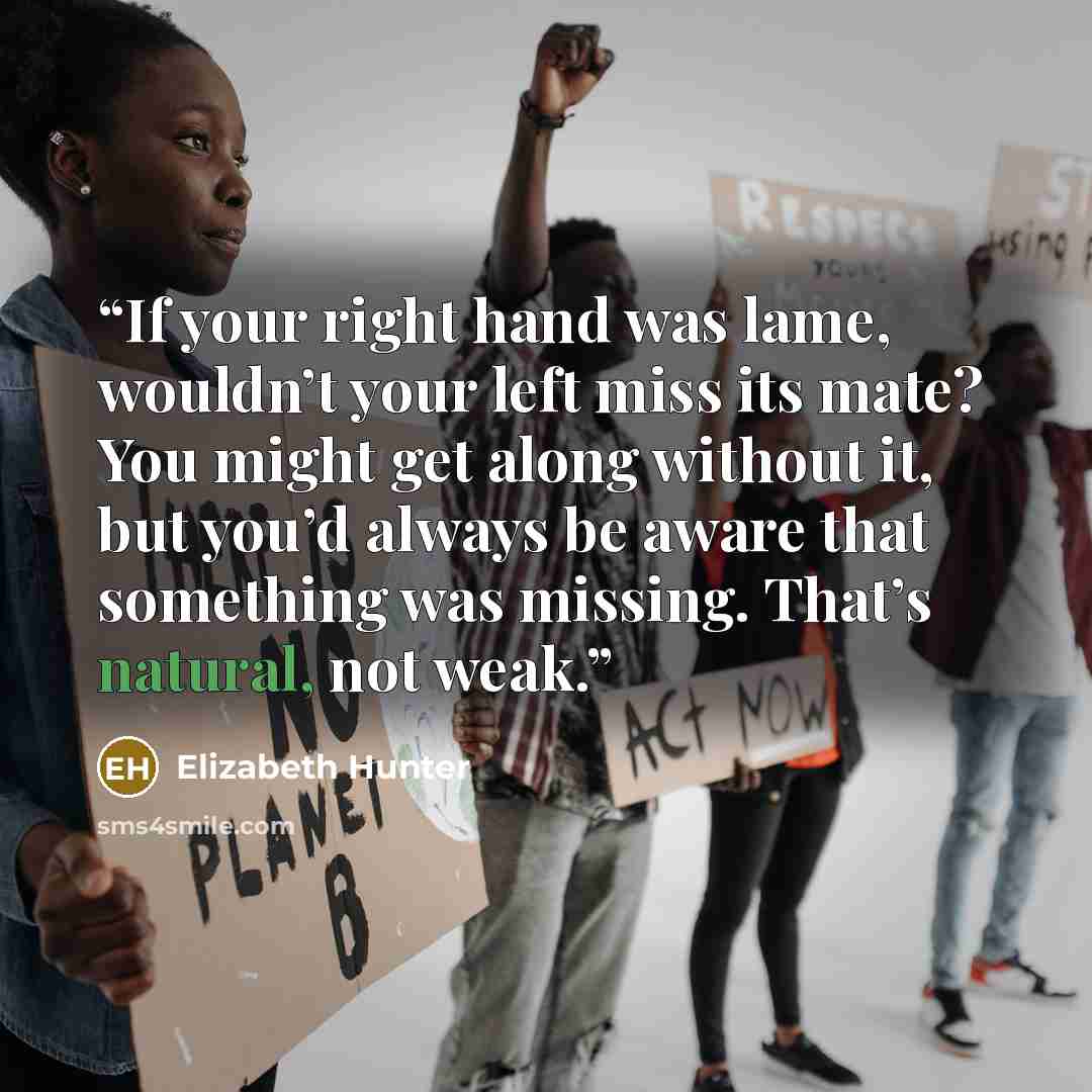 “If your right hand was lame, wouldn’t your left miss its mate? You might get along without it, but you’d always be aware that something was missing. That’s natural, not weak.” quote by Elizabeth Hunter