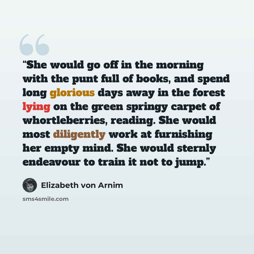 “She would go off in the morning with the punt full of books, and spend long glorious days away in the forest lying on the green springy carpet of whortleberries, reading. She would most diligently work at furnishing her empty mind. She would sternly endeavour to train it not to jump.” quote by Elizabeth von Arnim