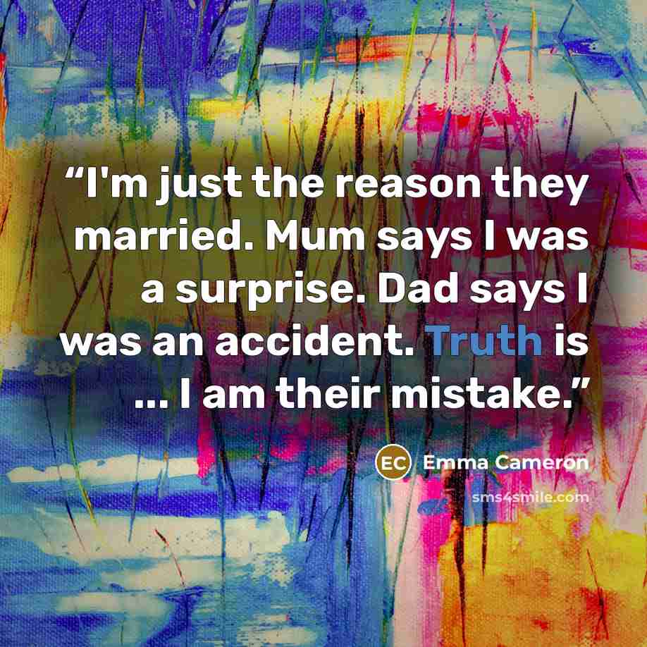 “I'm just the reason they married. Mum says I was a surprise. Dad says I was an accident. Truth is ... I am their mistake.” quote by Emma Cameron