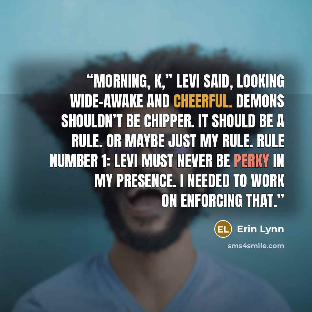 “Morning, K,” Levi said, looking wide-awake and cheerful. Demons shouldn’t be chipper. It should be a rule. Or maybe just my rule. Rule Number 1: Levi must never be perky in my presence. I needed to work on enforcing that.” quote by Erin Lynn