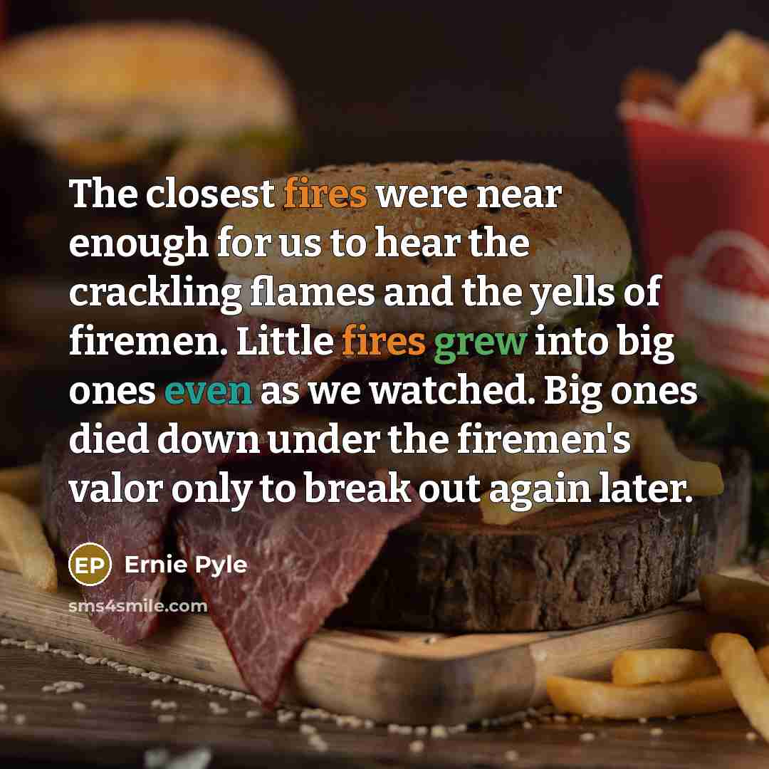 “The closest fires were near enough for us to hear the crackling flames and the yells of firemen. Little fires grew into big ones even as we watched. Big ones died down under the firemen's valor only to break out again later.” quote by Ernie Pyle