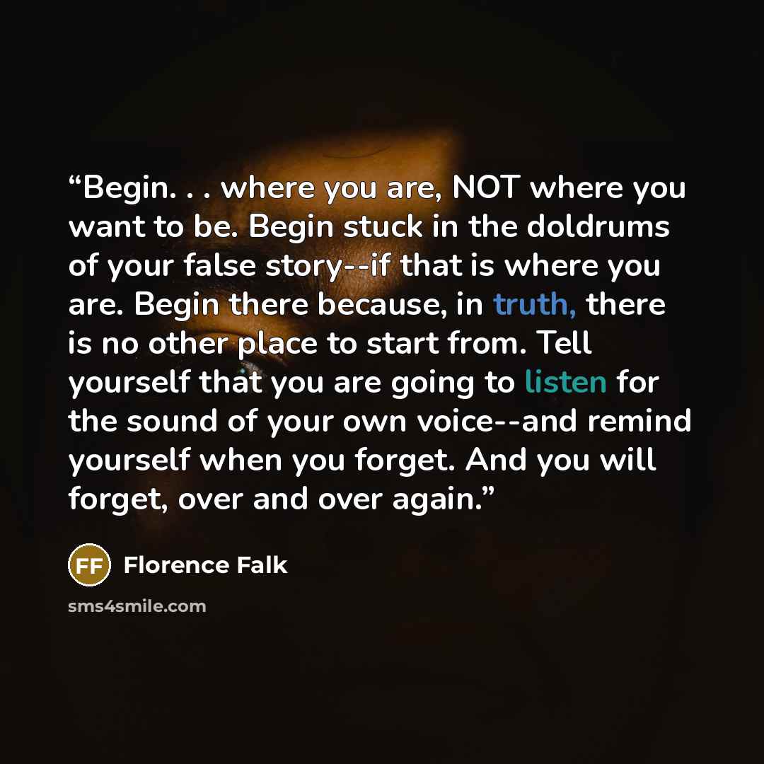 “Begin. . . where you are, NOT where you want to be. Begin stuck in the doldrums of your false story--if that is where you are. Begin there because, in truth, there is no other place to start from. Tell yourself that you are going to listen for the sound of your own voice--and remind yourself when…” quote by Florence Falk