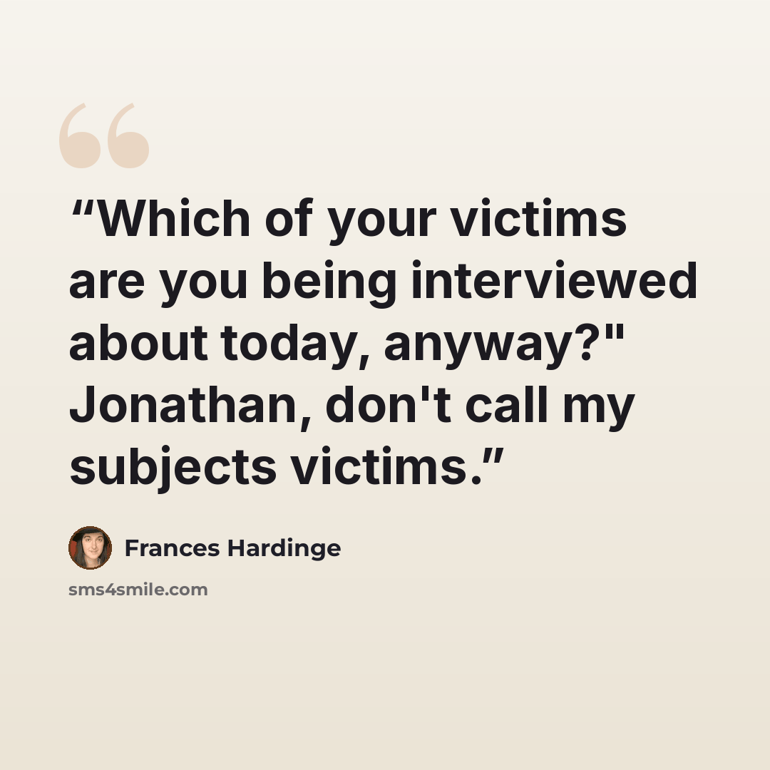 “Which of your victims are you being interviewed about today, anyway?" Jonathan, don't call my subjects victims.” quote by Frances Hardinge
