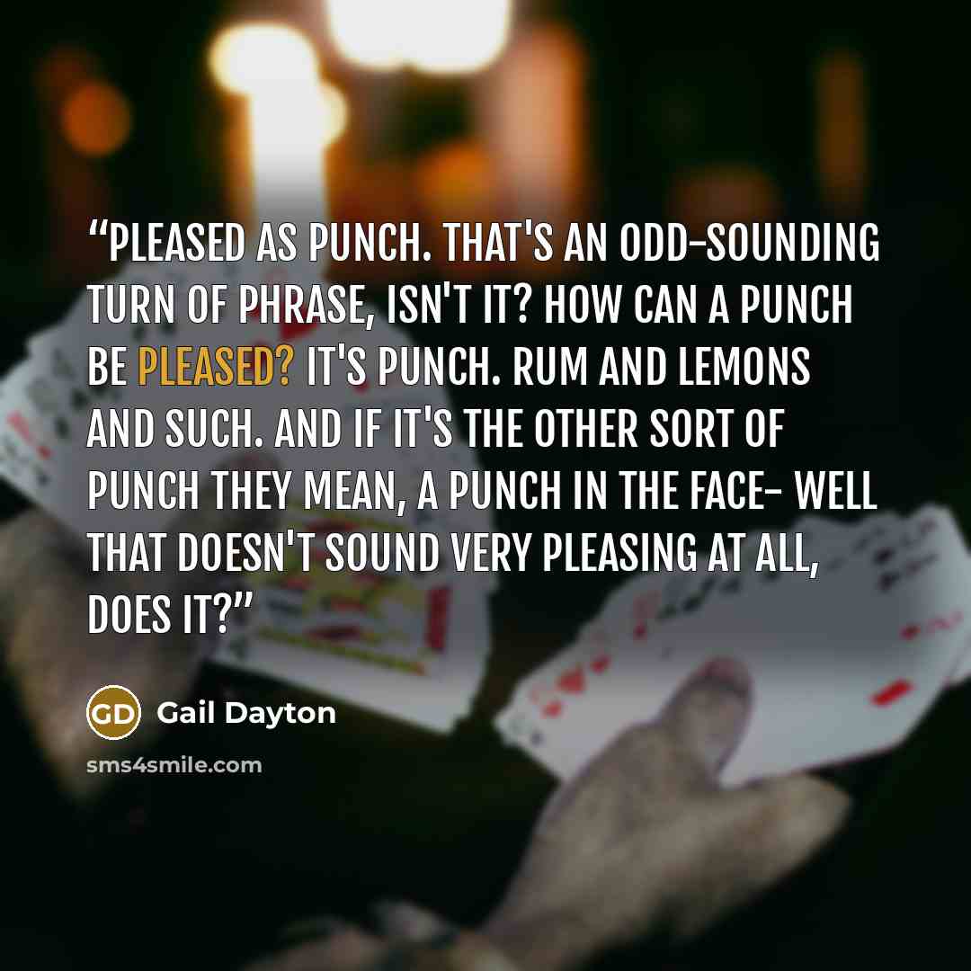 “Pleased as punch. That's an odd-sounding turn of phrase, isn't it? How can a punch be pleased? It's punch. Rum and lemons and such. And if it's the other sort of punch they mean, a punch in the face- well that doesn't sound very pleasing at all, does it?” quote by Gail Dayton