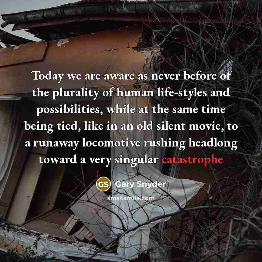 “Today we are aware as never before of the plurality of human life-styles and possibilities, while at the same time being tied, like in an old silent movie, to a runaway locomotive rushing headlong toward a very singular catastrophe” quote by Gary Snyder