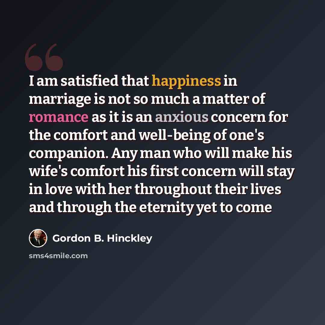 “I am satisfied that happiness in marriage is not so much a matter of romance as it is an anxious concern for the comfort and well-being of one's companion. Any man who will make his wife's comfort his first concern will stay in love with her throughout their lives and through the eternity yet to…” quote by Gordon B. Hinckley