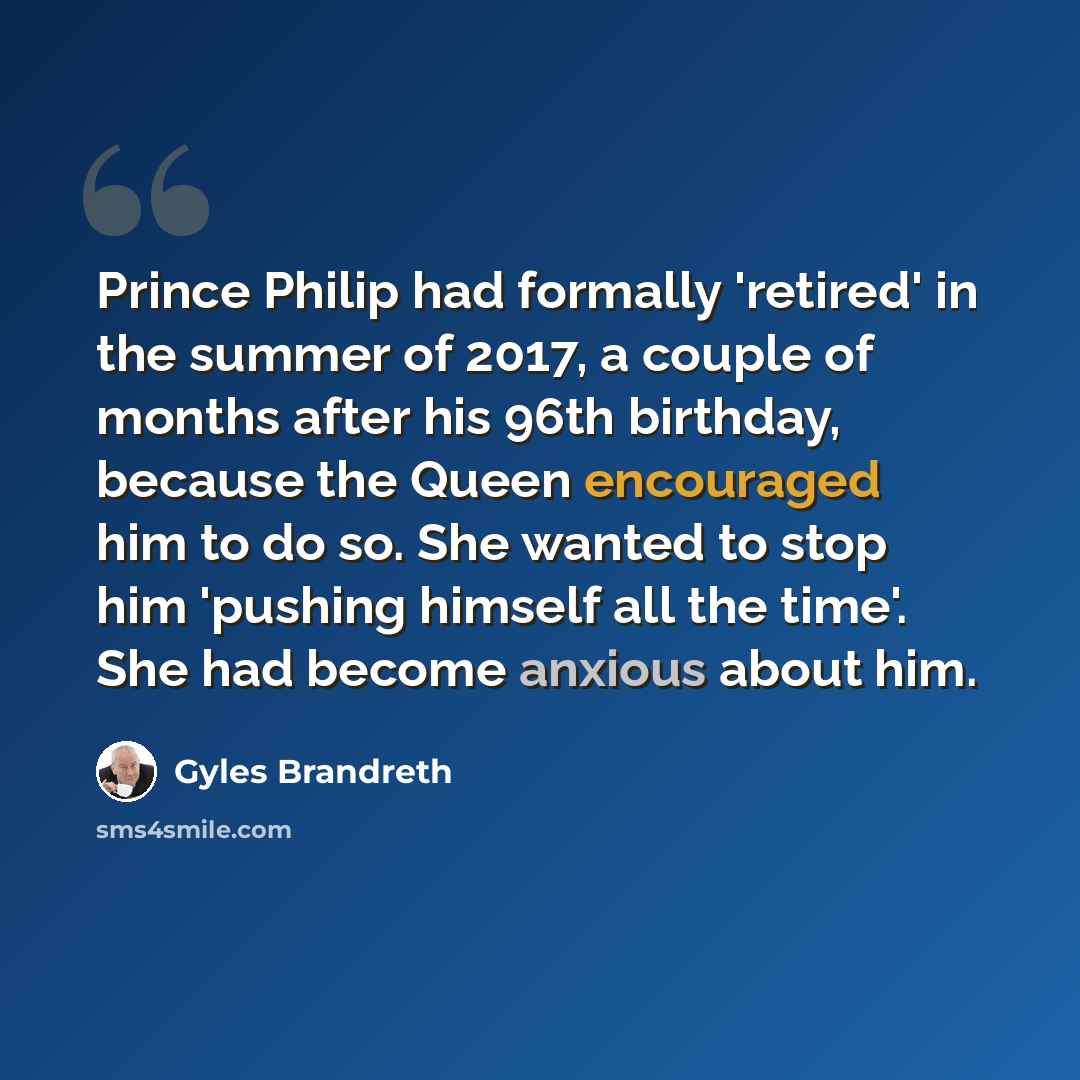 “Prince Philip had formally 'retired' in the summer of 2017, a couple of months after his 96th birthday, because the Queen encouraged him to do so. She wanted to stop him 'pushing himself all the time'. She had become anxious about him.” quote by Gyles Brandreth