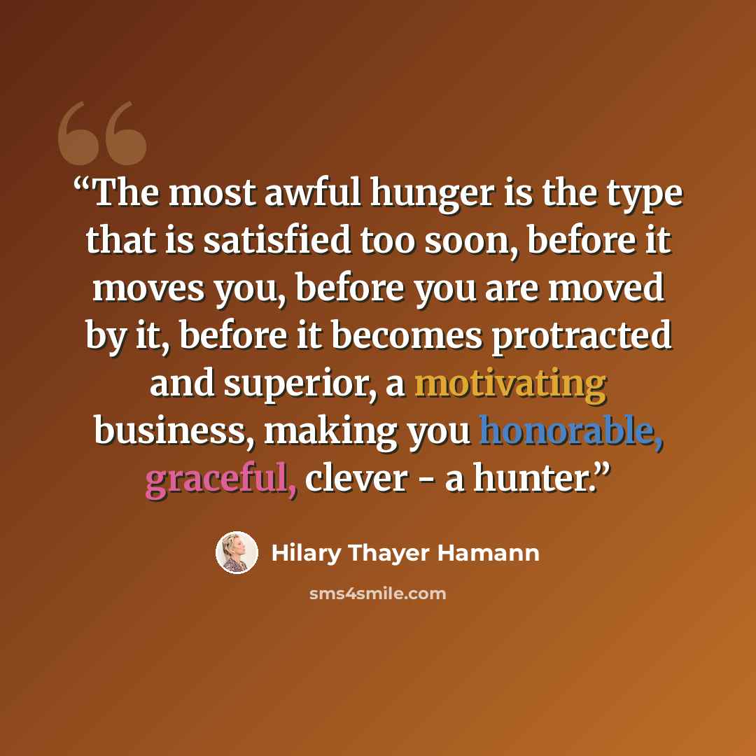 “The most awful hunger is the type that is satisfied too soon, before it moves you, before you are moved by it, before it becomes protracted and superior, a motivating business, making you honorable, graceful, clever - a hunter.” quote by Hilary Thayer Hamann