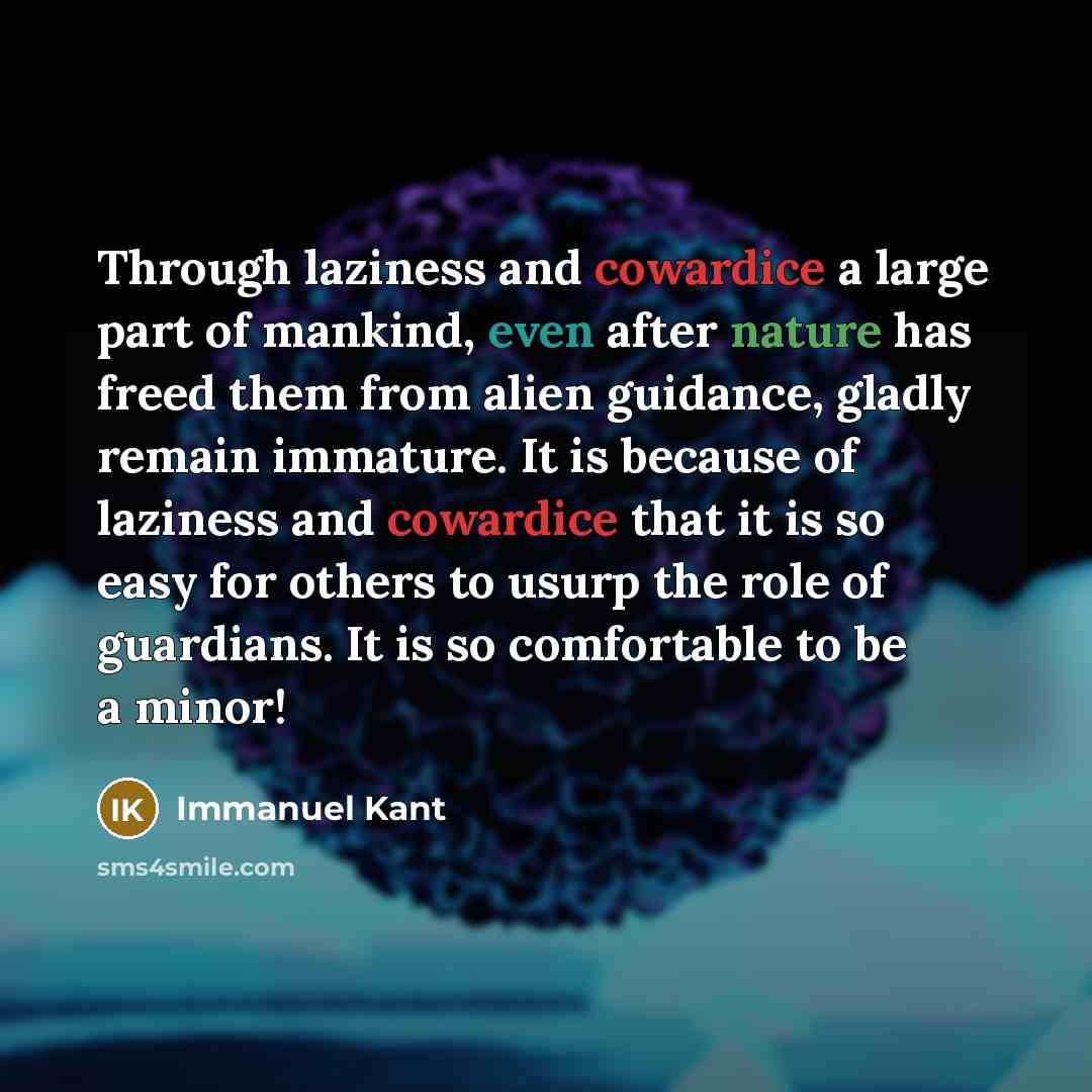 “Through laziness and cowardice a large part of mankind, even after nature has freed them from alien guidance, gladly remain immature. It is because of laziness and cowardice that it is so easy for others to usurp the role of guardians. It is so comfortable to be a minor!” quote by Immanuel Kant