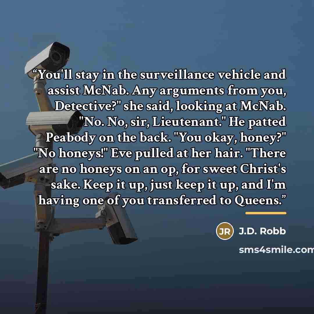 “You'll stay in the surveillance vehicle and assist McNab. Any arguments from you, Detective?" she said, looking at McNab. "No. No, sir, Lieutenant." He patted Peabody on the back. "You okay, honey?" "No honeys!" Eve pulled at her hair. "There are no honeys on an op, for sweet Christ's sake. Keep…” quote by J.D. Robb