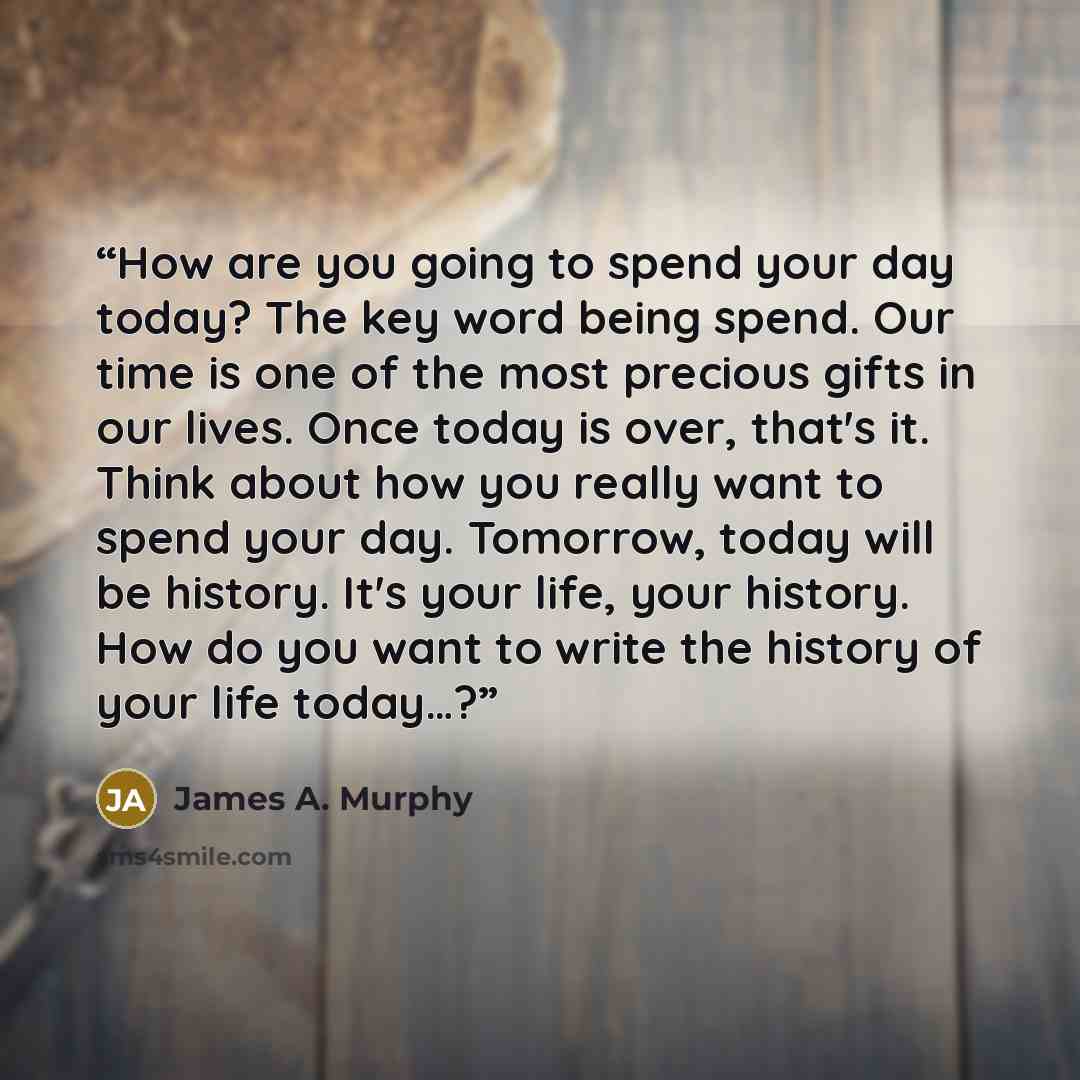 “How are you going to spend your day today? The key word being spend. Our time is one of the most precious gifts in our lives. Once today is over, that's it. Think about how you really want to spend your day. Tomorrow, today will be history. It's your life, your history. How do you want to write…” quote by James A. Murphy
