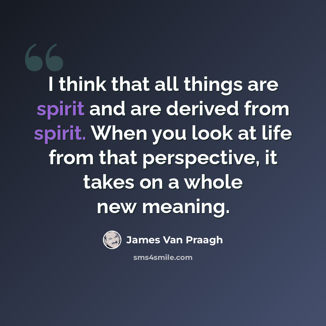 “I think that all things are spirit and are derived from spirit. When you look at life from that perspective, it takes on a whole new meaning.” quote by James Van Praagh