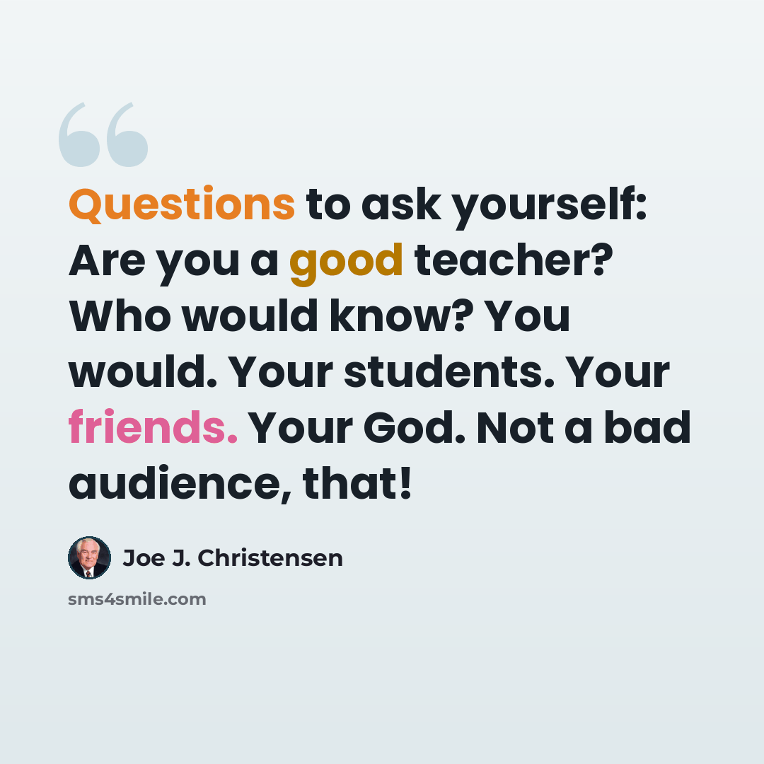 “Questions to ask yourself: Are you a good teacher? Who would know? You would. Your students. Your friends. Your God. Not a bad audience, that!” quote by Joe J. Christensen