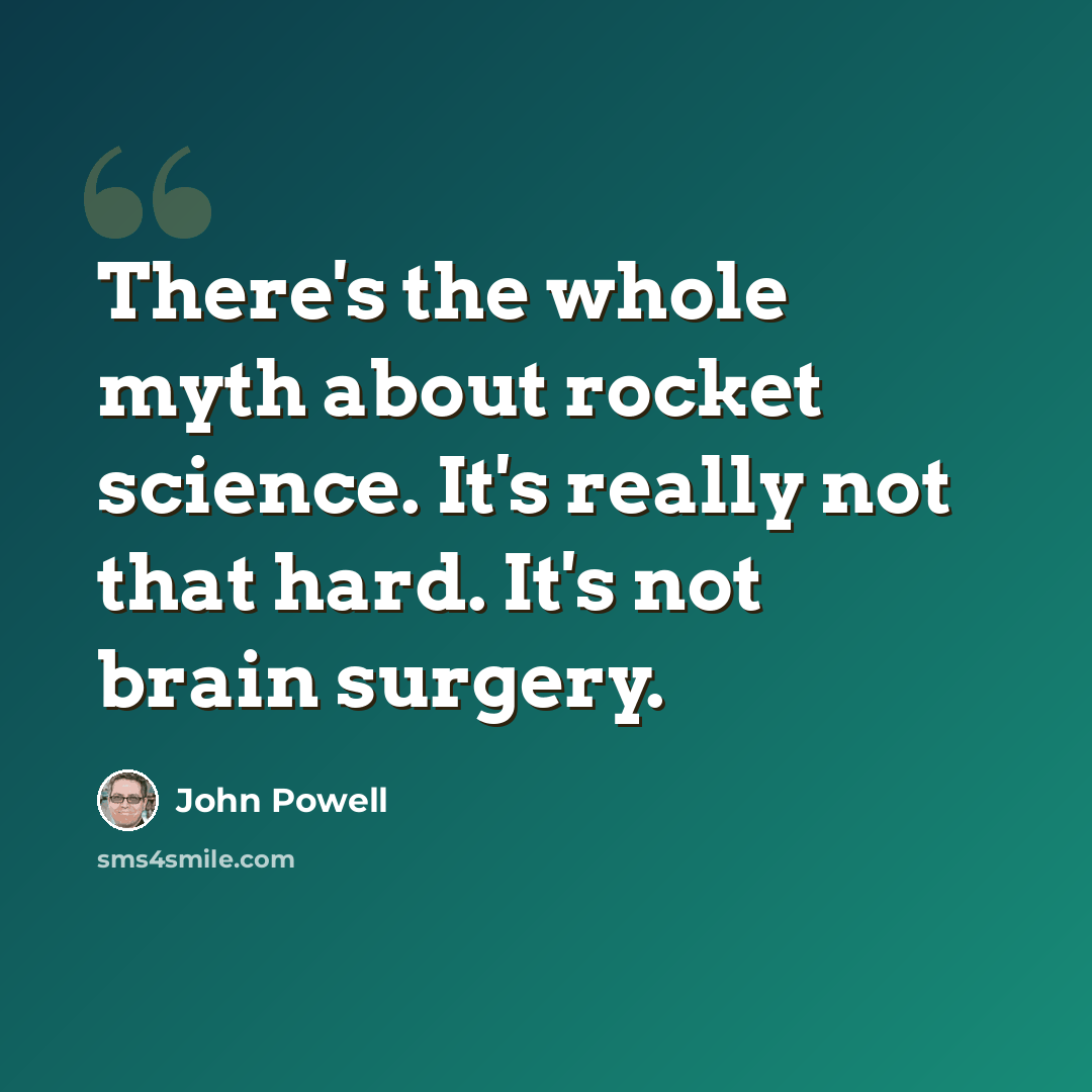 “There's the whole myth about rocket science. It's really not that hard. It's not brain surgery.” quote by John Powell