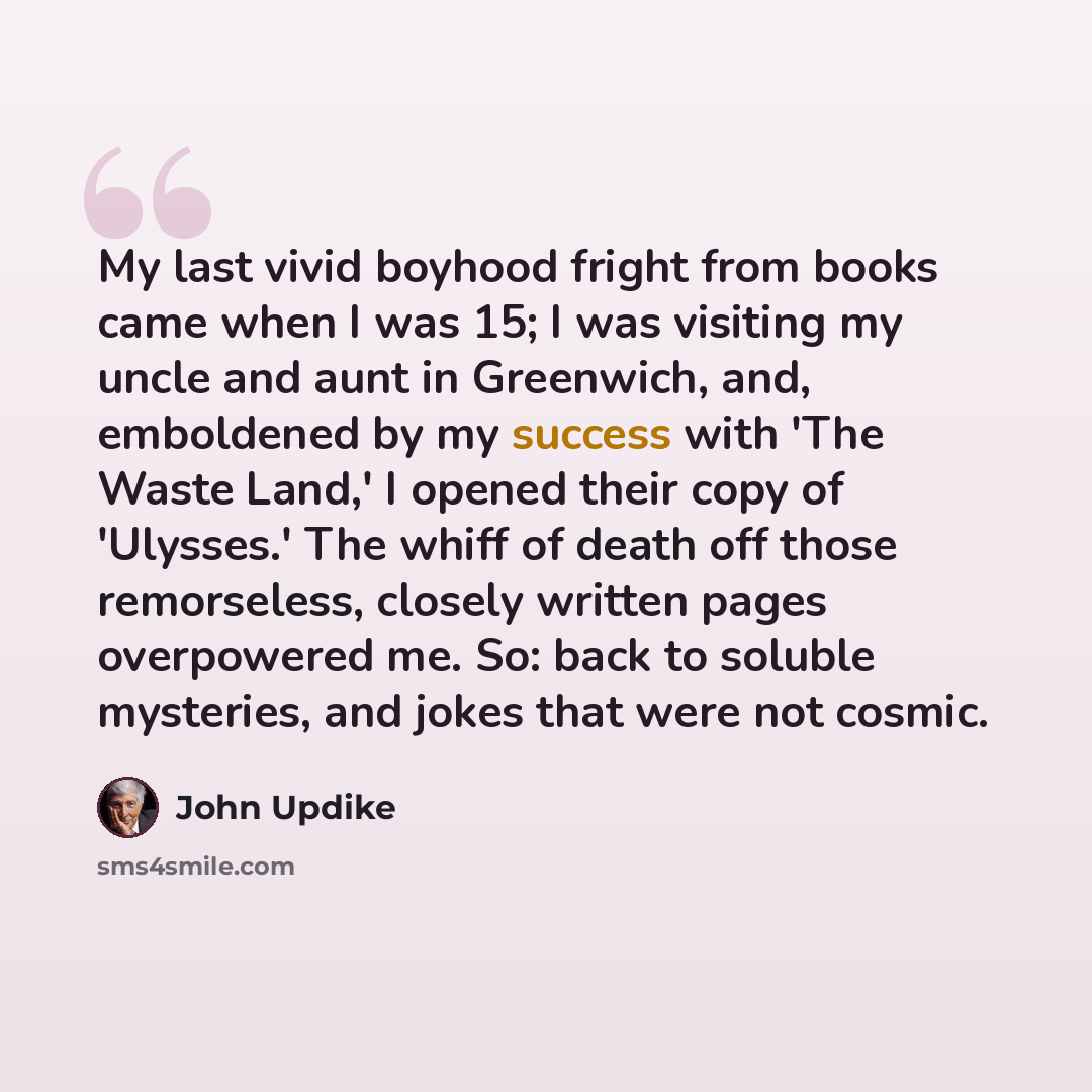 “My last vivid boyhood fright from books came when I was 15; I was visiting my uncle and aunt in Greenwich, and, emboldened by my success with 'The Waste Land,' I opened their copy of 'Ulysses.' The whiff of death off those remorseless, closely written pages overpowered me. So: back to soluble…” quote by John Updike
