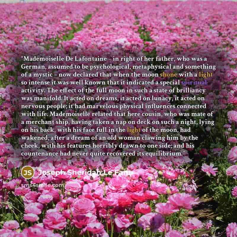 “Mademoiselle De Lafontaine – in right of her father, who was a German, assumed to be psychological, metaphysical and something of a mystic – now declared that when the moon shone with a light so intense it was well known that it indicated a special spiritual activity. The effect of the full moon…” quote by Joseph Sheridan Le Fanu