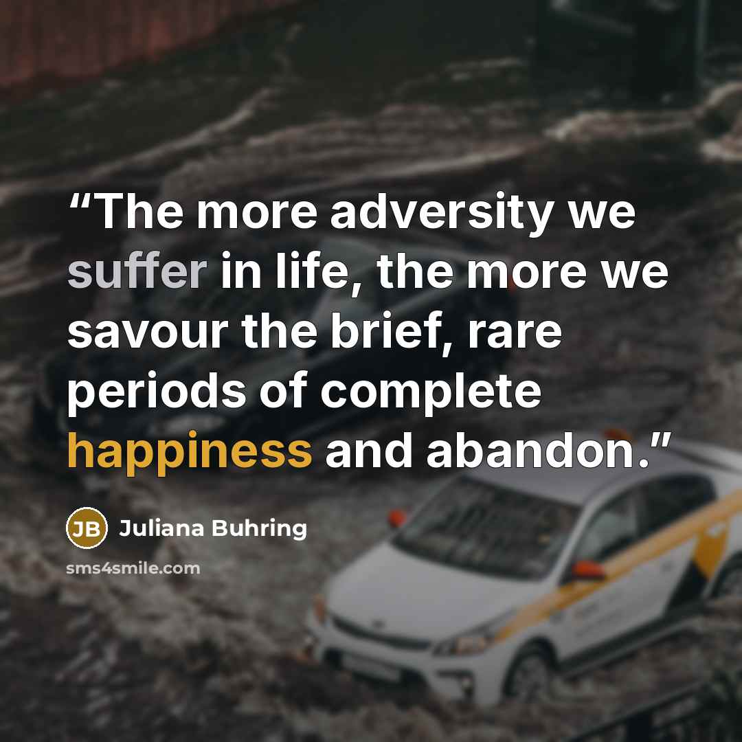 “The more adversity we suffer in life, the more we savour the brief, rare periods of complete happiness and abandon.” quote by Juliana Buhring