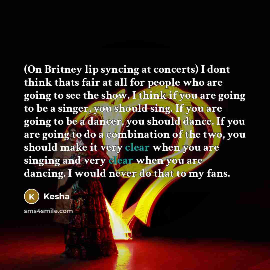 “(On Britney lip syncing at concerts) I dont think thats fair at all for people who are going to see the show. I think if you are going to be a singer, you should sing. If you are going to be a dancer, you should dance. If you are going to do a combination of the two, you should make it very clear…” quote by Kesha