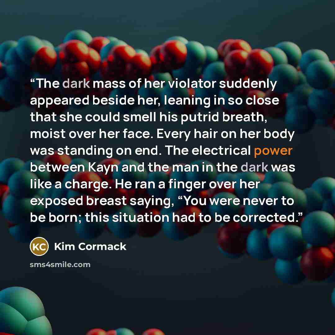“The dark mass of her violator suddenly appeared beside her, leaning in so close that she could smell his putrid breath, moist over her face. Every hair on her body was standing on end. The electrical power between Kayn and the man in the dark was like a charge. He ran a finger over her exposed…” quote by Kim Cormack