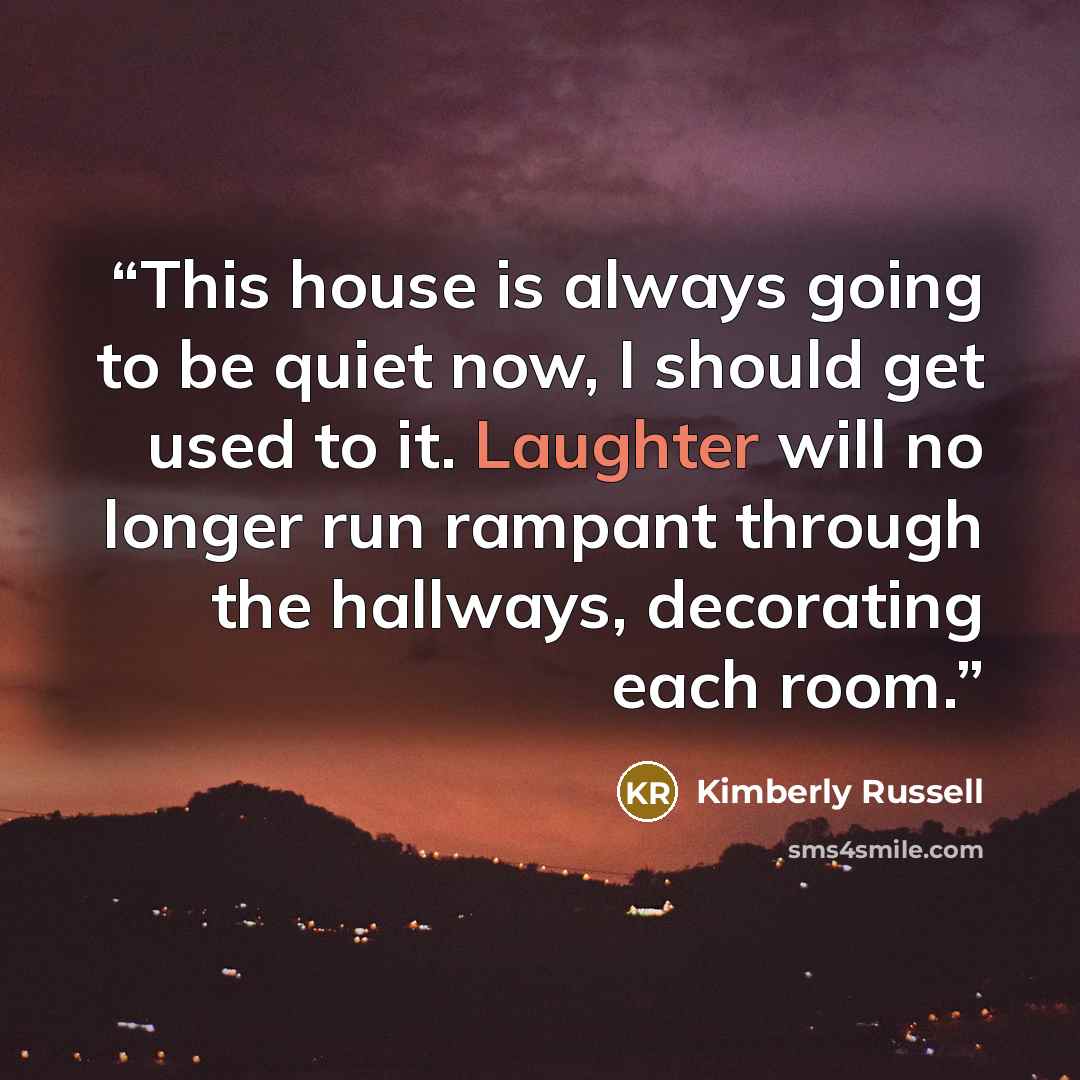 “This house is always going to be quiet now, I should get used to it. Laughter will no longer run rampant through the hallways, decorating each room.” quote by Kimberly Russell