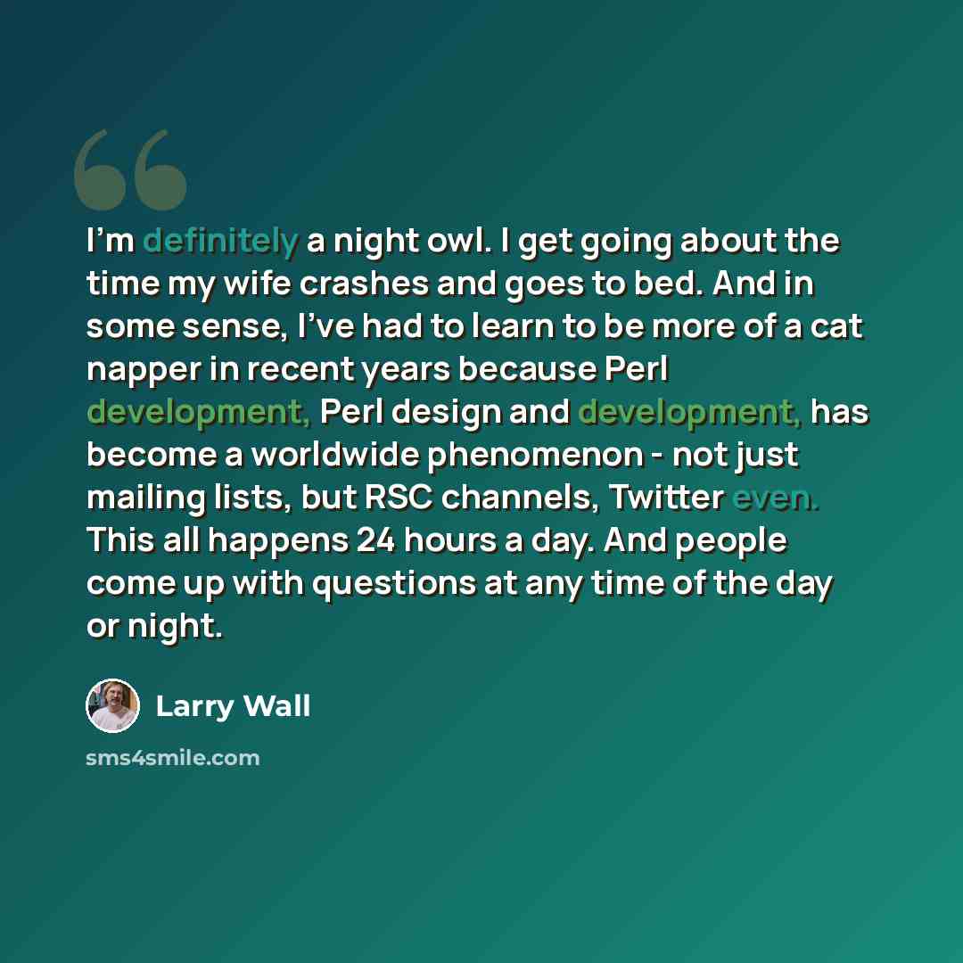 “I'm definitely a night owl. I get going about the time my wife crashes and goes to bed. And in some sense, I've had to learn to be more of a cat napper in recent years because Perl development, Perl design and development, has become a worldwide phenomenon - not just mailing lists, but RSC…” quote by Larry Wall