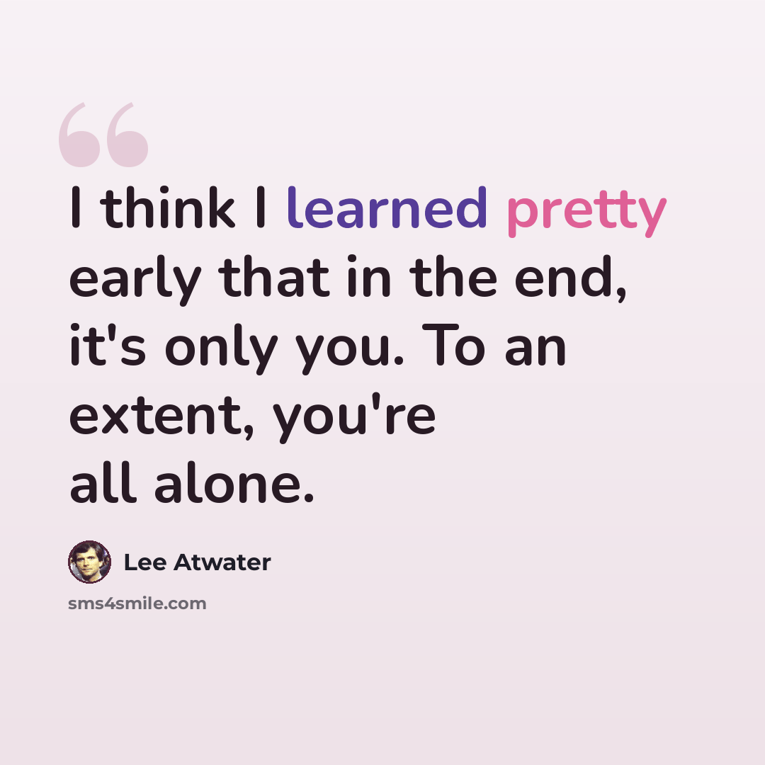“I think I learned pretty early that in the end, it's only you. To an extent, you're all alone.” quote by Lee Atwater