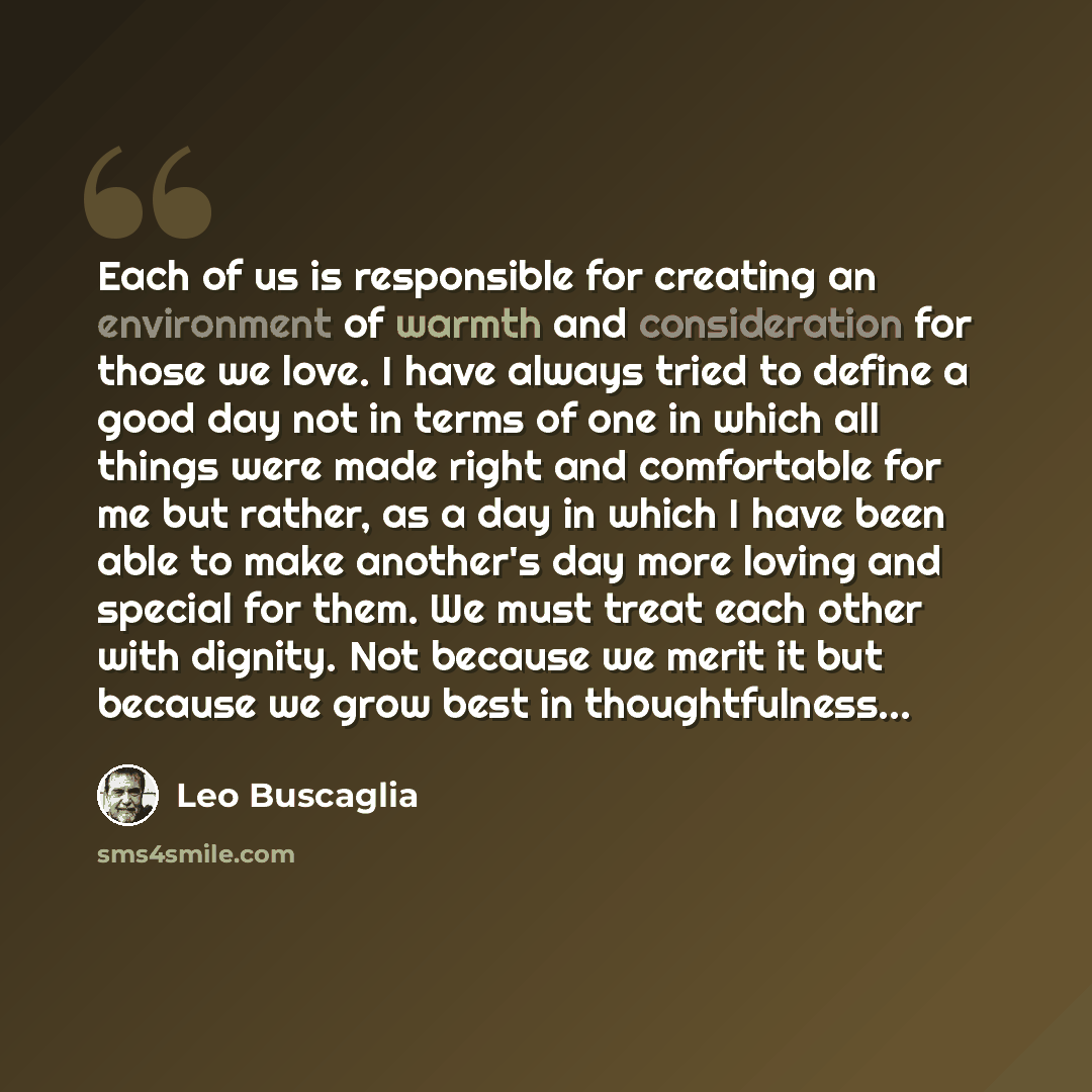 “Each of us is responsible for creating an environment of warmth and consideration for those we love. I have always tried to define a good day not in terms of one in which all things were made right and comfortable for me but rather, as a day in which I have been able to make another's day more…” quote by Leo Buscaglia